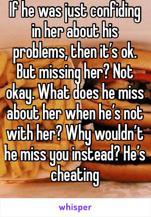 If he was just confiding in her about his problems, then it’s ok. But missing her? Not okay. What does he miss about her when he’s not with her? Why wouldn’t he miss you instead? He’s cheating