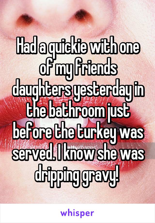 Had a quickie with one of my friends daughters yesterday in the bathroom just before the turkey was served. I know she was dripping gravy! 