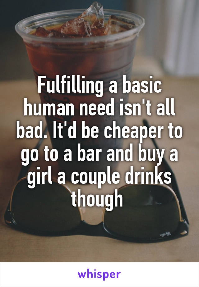 Fulfilling a basic human need isn't all bad. It'd be cheaper to go to a bar and buy a girl a couple drinks though 