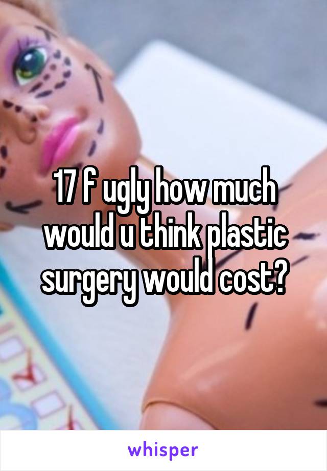 17 f ugly how much would u think plastic surgery would cost?