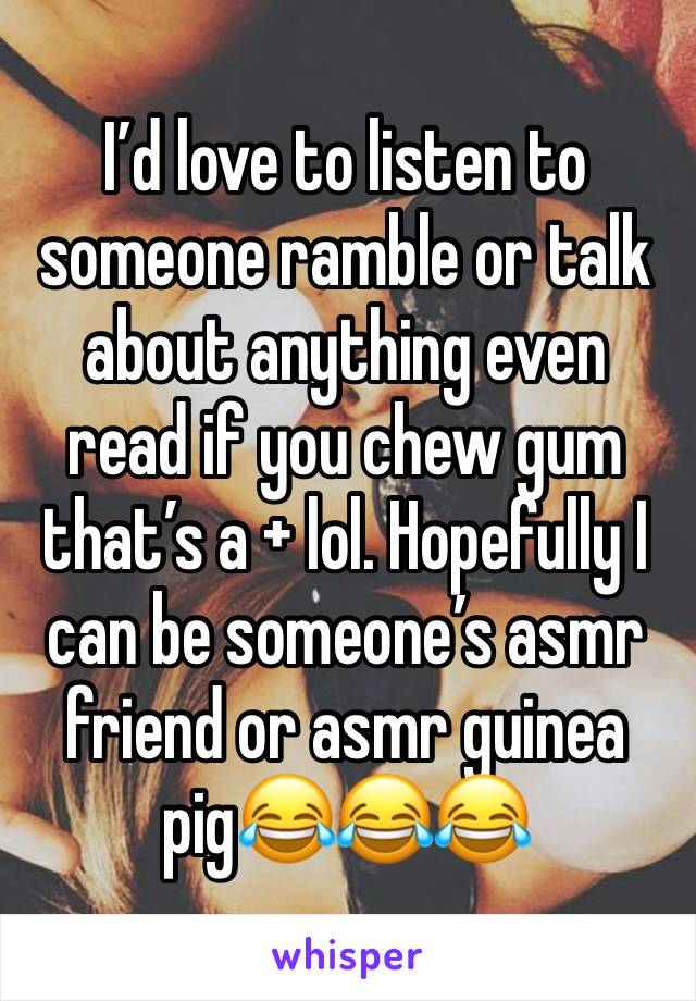 I’d love to listen to someone ramble or talk about anything even read if you chew gum that’s a + lol. Hopefully I can be someone’s asmr friend or asmr guinea pig😂😂😂