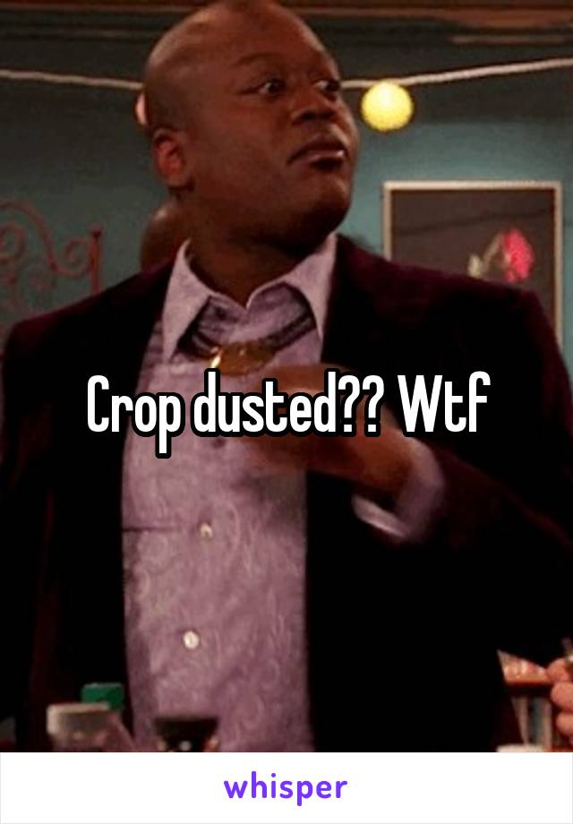 Crop dusted?? Wtf