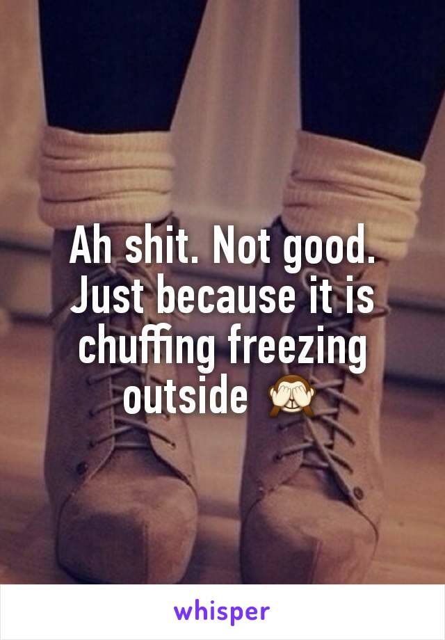 Ah shit. Not good. Just because it is chuffing freezing outside 🙈
