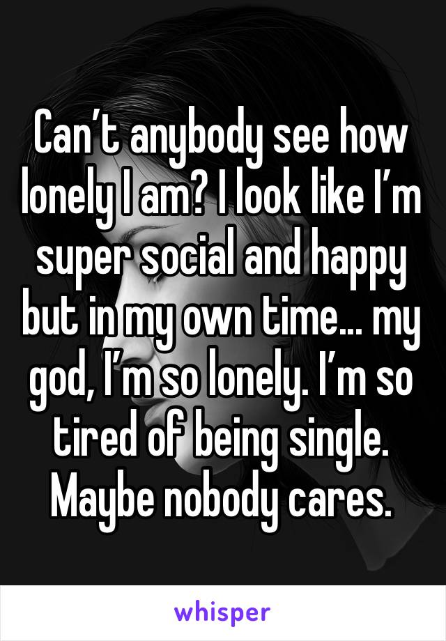 Can’t anybody see how lonely I am? I look like I’m super social and happy but in my own time... my god, I’m so lonely. I’m so tired of being single. Maybe nobody cares.