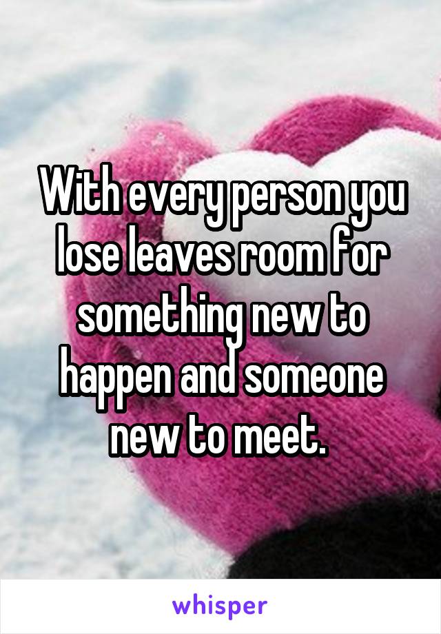 With every person you lose leaves room for something new to happen and someone new to meet. 