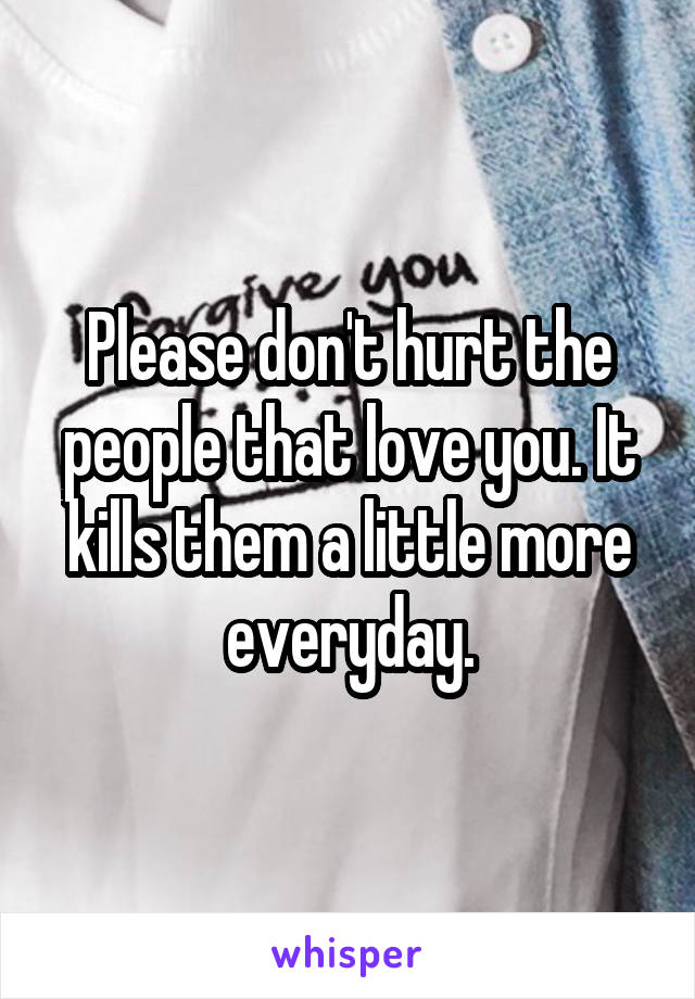 Please don't hurt the people that love you. It kills them a little more everyday.