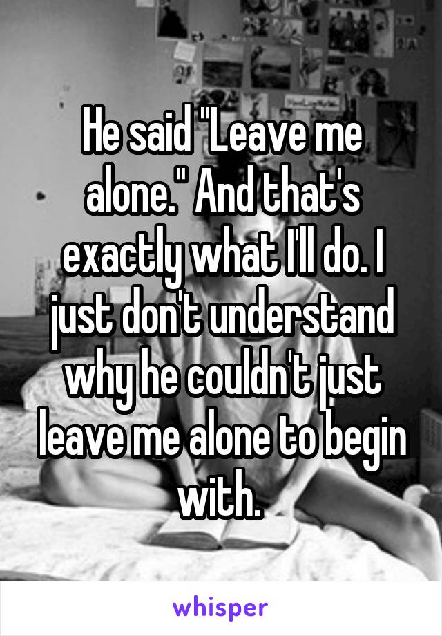 He said "Leave me alone." And that's exactly what I'll do. I just don't understand why he couldn't just leave me alone to begin with. 