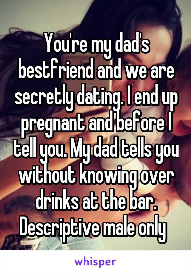 You're my dad's bestfriend and we are secretly dating. I end up pregnant and before I tell you. My dad tells you without knowing over drinks at the bar.
Descriptive male only  