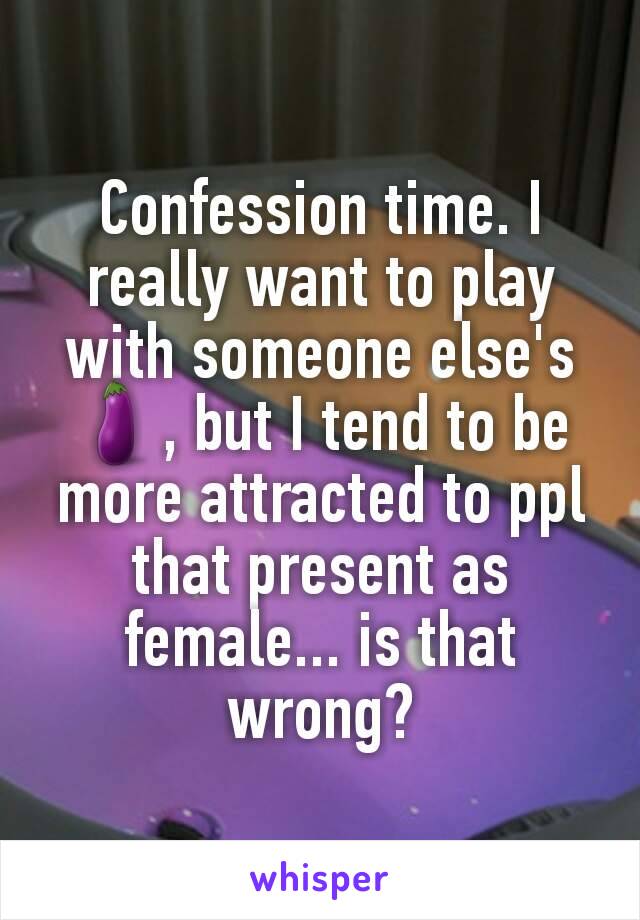 Confession time. I really want to play with someone else's 🍆, but I tend to be more attracted to ppl that present as female... is that wrong?