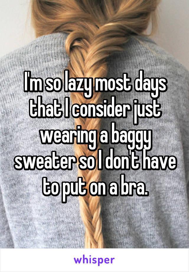 I'm so lazy most days that I consider just wearing a baggy sweater so I don't have to put on a bra.