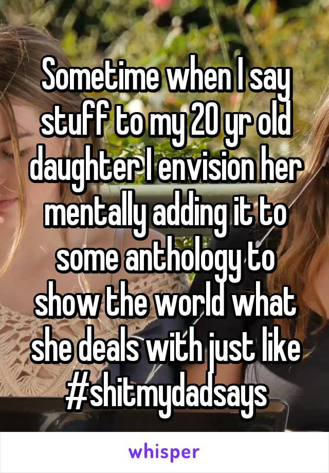Sometime when I say stuff to my 20 yr old daughter I envision her mentally adding it to some anthology to show the world what she deals with just like #shitmydadsays