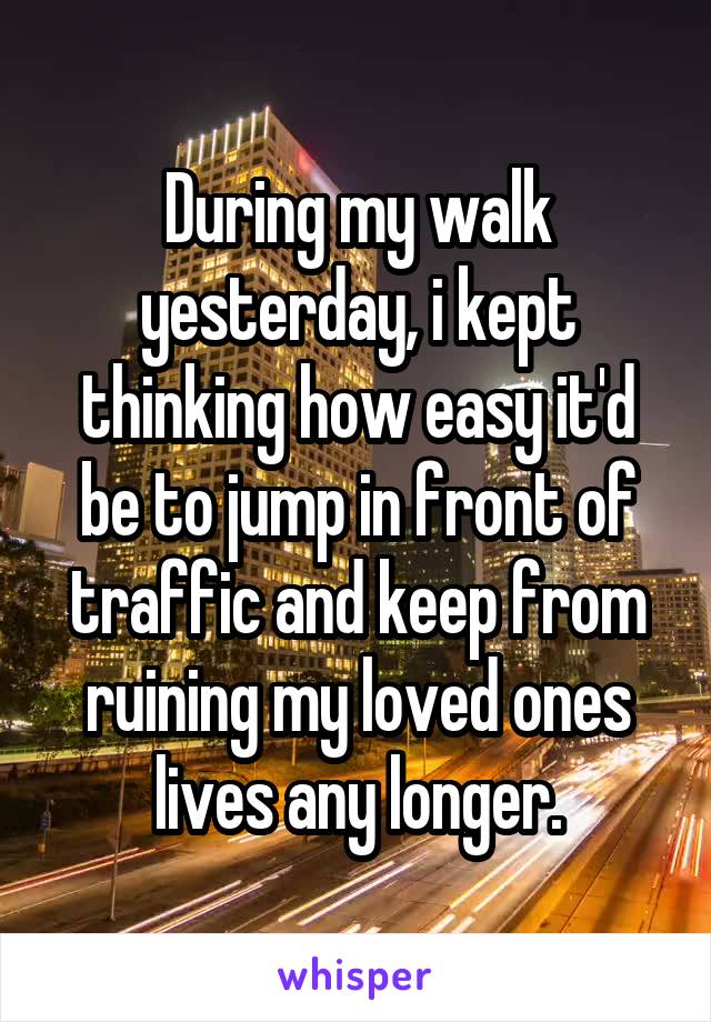 During my walk yesterday, i kept thinking how easy it'd be to jump in front of traffic and keep from ruining my loved ones lives any longer.