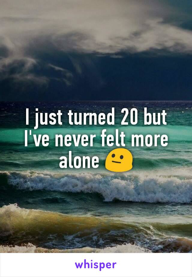 I just turned 20 but I've never felt more alone 😐
