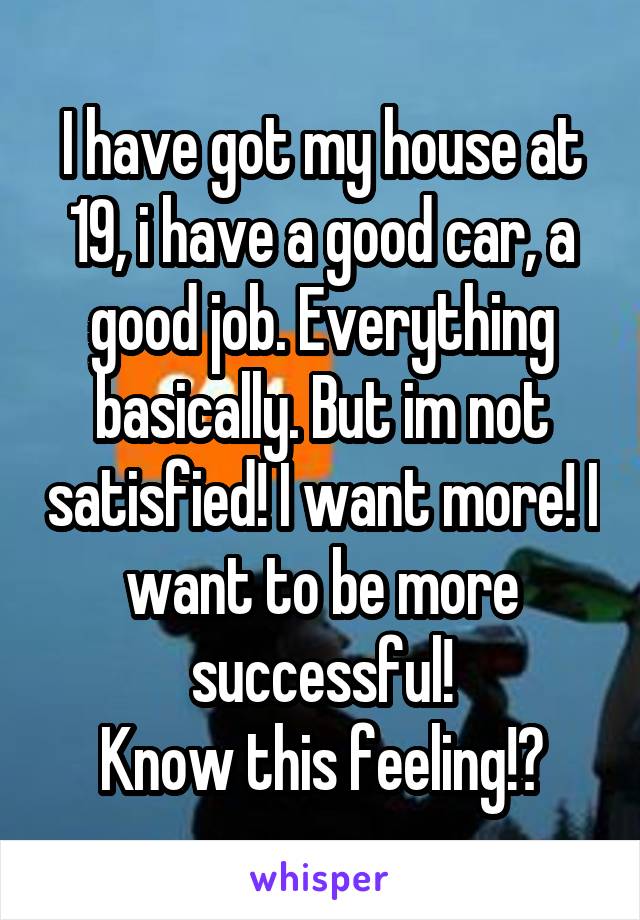 I have got my house at 19, i have a good car, a good job. Everything basically. But im not satisfied! I want more! I want to be more successful!
Know this feeling!?