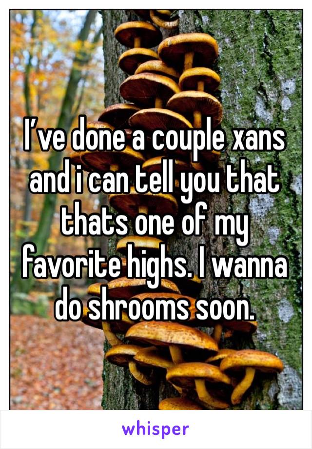 I’ve done a couple xans and i can tell you that thats one of my favorite highs. I wanna do shrooms soon.