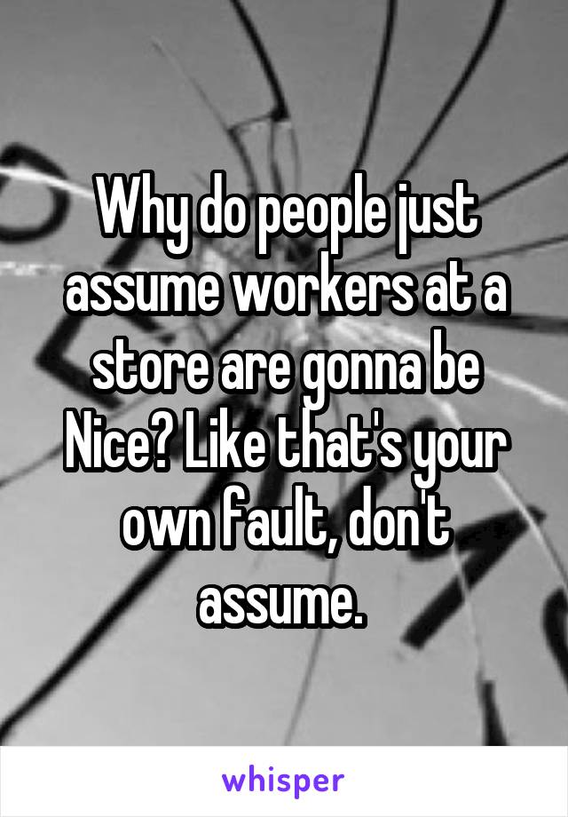 Why do people just assume workers at a store are gonna be Nice? Like that's your own fault, don't assume. 