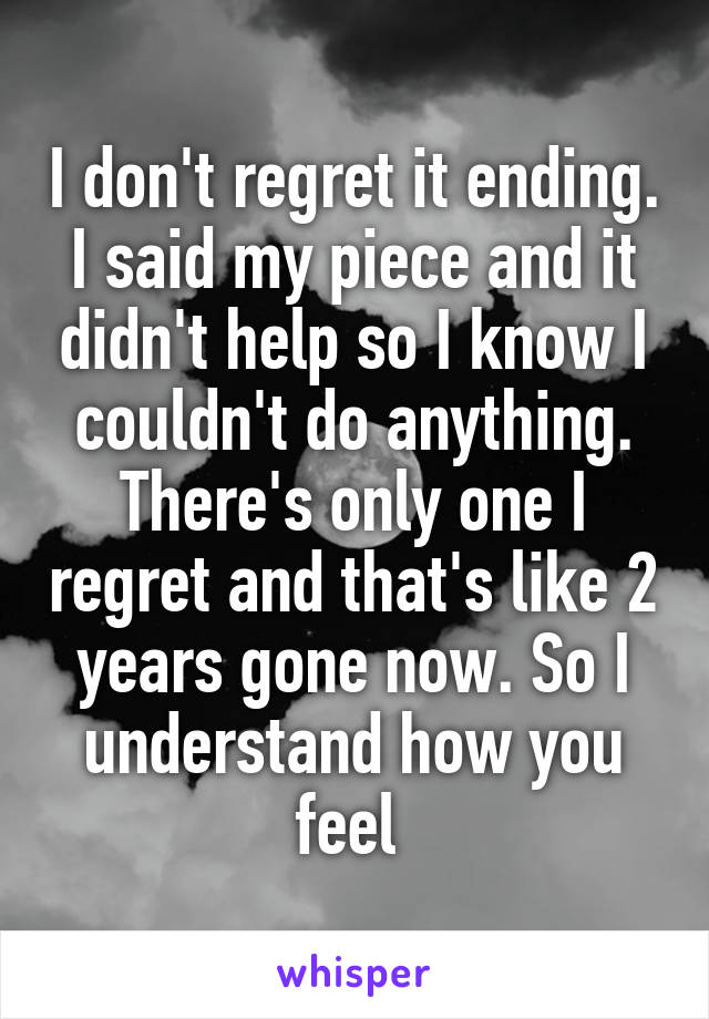 I don't regret it ending. I said my piece and it didn't help so I know I couldn't do anything. There's only one I regret and that's like 2 years gone now. So I understand how you feel 