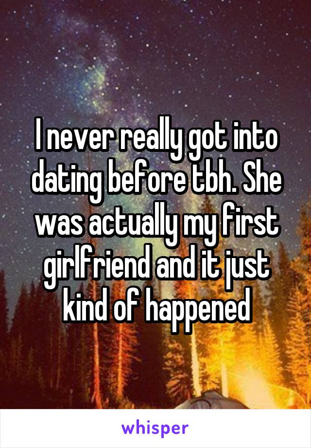 I never really got into dating before tbh. She was actually my first girlfriend and it just kind of happened