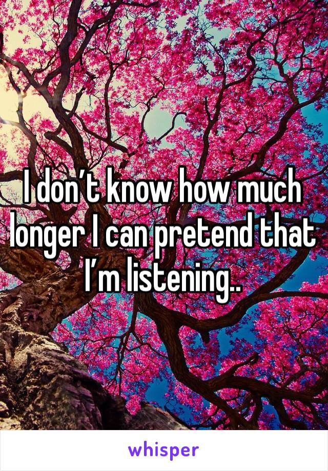 I don’t know how much longer I can pretend that I’m listening.. 