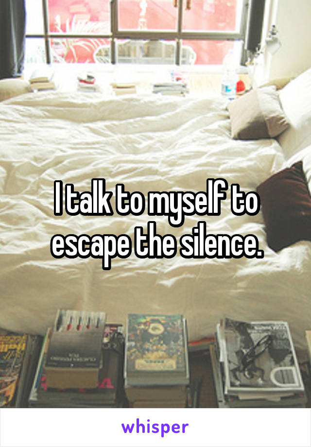 I talk to myself to escape the silence.