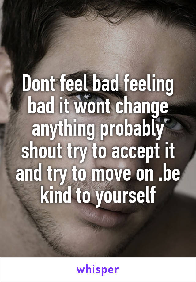 Dont feel bad feeling bad it wont change anything probably shout try to accept it and try to move on .be kind to yourself