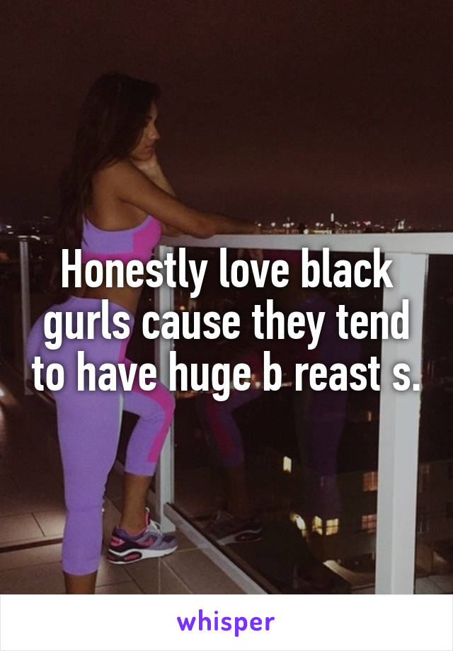 Honestly love black gurls cause they tend to have huge b reast s.