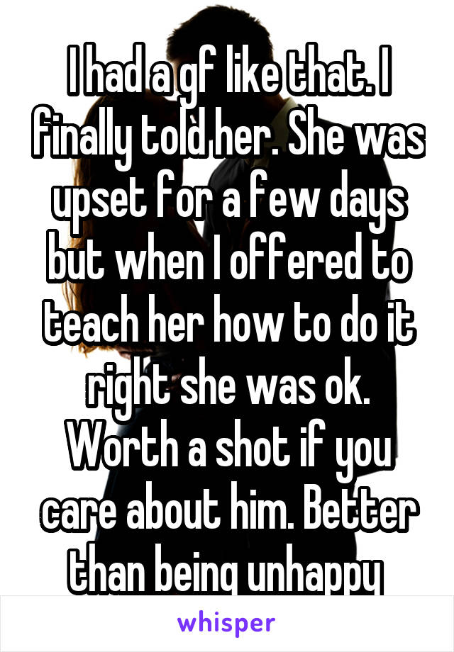 I had a gf like that. I finally told her. She was upset for a few days but when I offered to teach her how to do it right she was ok. Worth a shot if you care about him. Better than being unhappy 