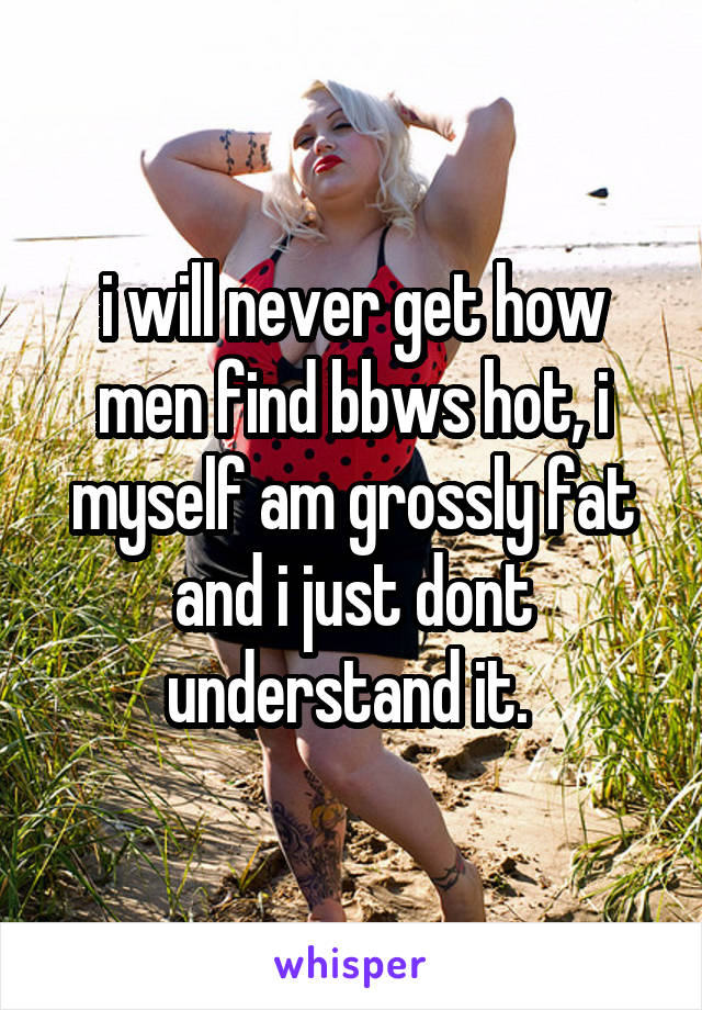 i will never get how men find bbws hot, i myself am grossly fat and i just dont understand it. 