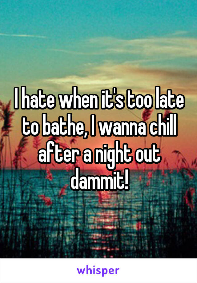 I hate when it's too late to bathe, I wanna chill after a night out dammit!