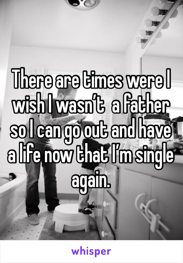 There are times were I wish I wasn’t  a father so I can go out and have a life now that I’m single again. 