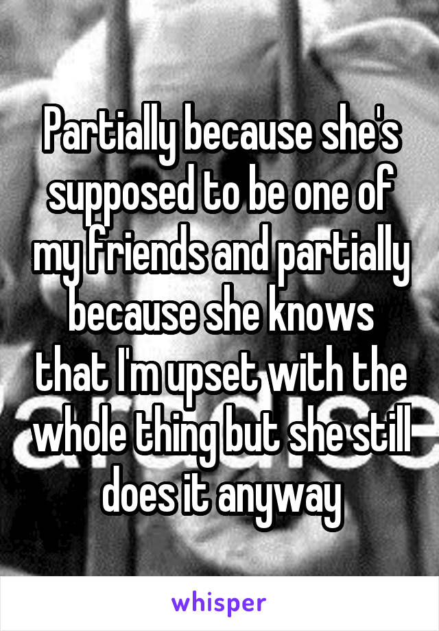 Partially because she's supposed to be one of my friends and partially because she knows that I'm upset with the whole thing but she still does it anyway