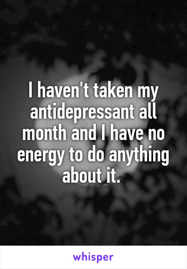 I haven't taken my antidepressant all month and I have no energy to do anything about it. 