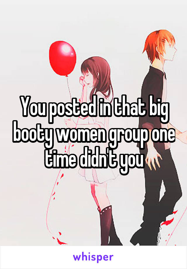 You posted in that big booty women group one time didn't you