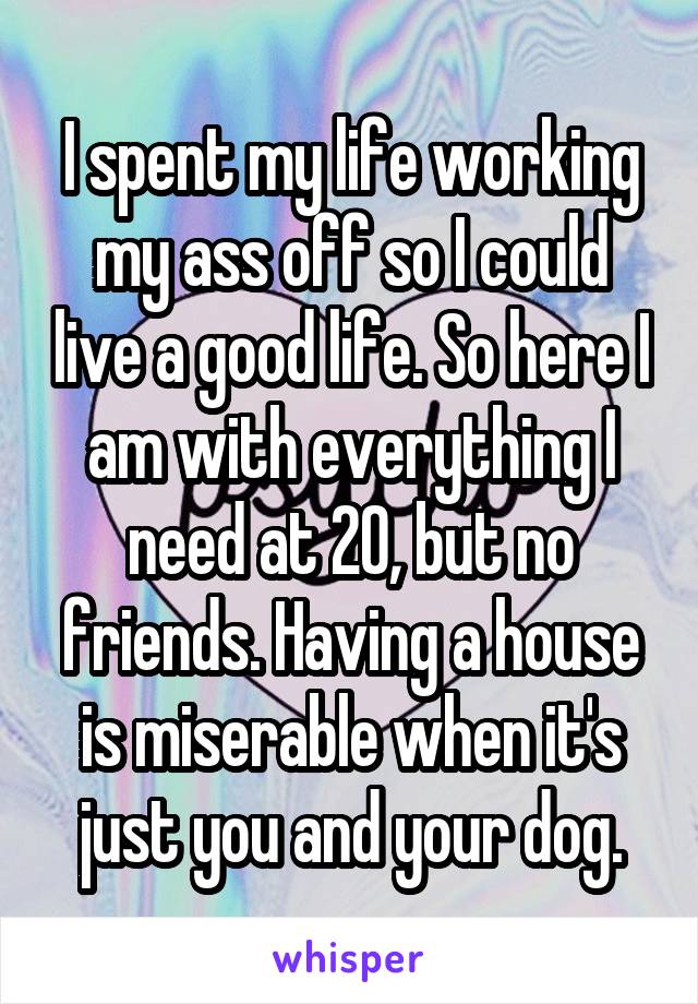 I spent my life working my ass off so I could live a good life. So here I am with everything I need at 20, but no friends. Having a house is miserable when it's just you and your dog.