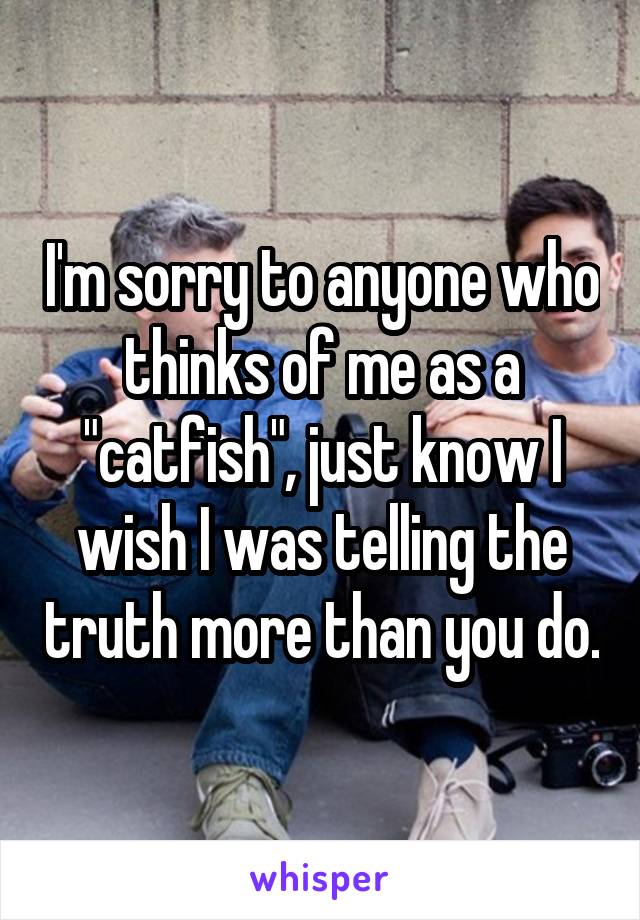 I'm sorry to anyone who thinks of me as a "catfish", just know I wish I was telling the truth more than you do.