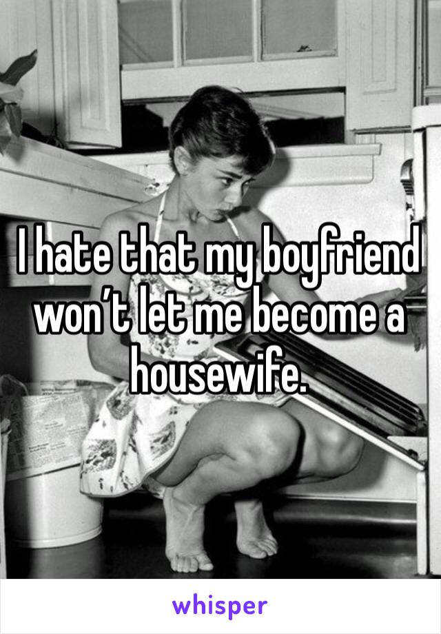 I hate that my boyfriend won’t let me become a housewife. 