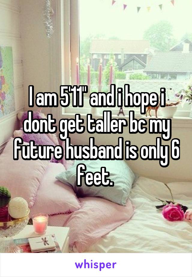 I am 5'11" and i hope i dont get taller bc my future husband is only 6 feet. 
