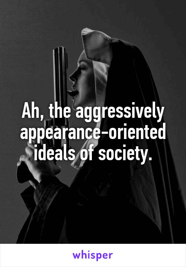 Ah, the aggressively appearance-oriented ideals of society.