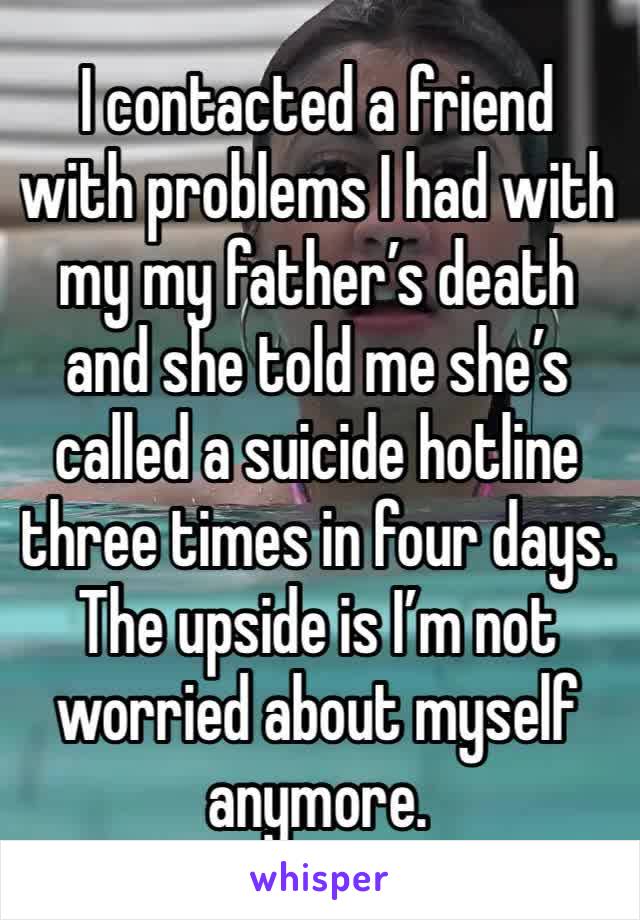 I contacted a friend with problems I had with my my father’s death and she told me she’s called a suicide hotline three times in four days. The upside is I’m not worried about myself anymore.