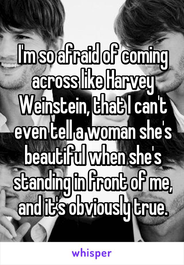 I'm so afraid of coming across like Harvey Weinstein, that I can't even tell a woman she's beautiful when she's standing in front of me, and it's obviously true.