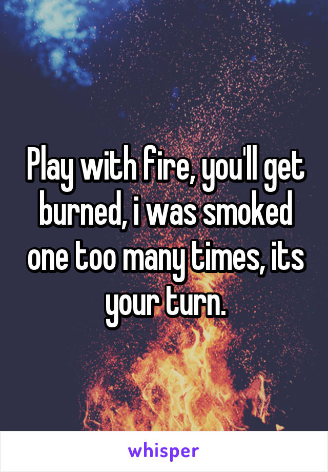 Play with fire, you'll get burned, i was smoked one too many times, its your turn.