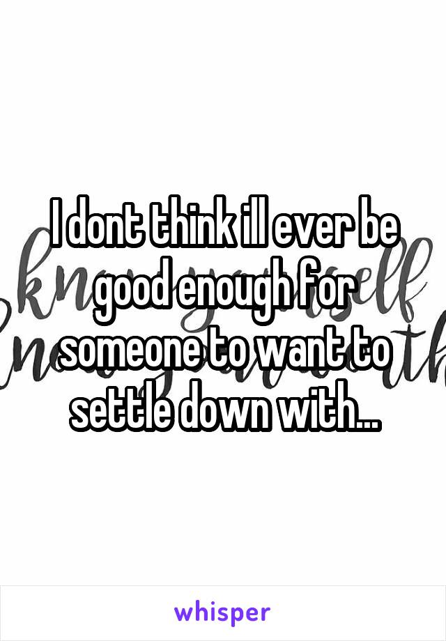 I dont think ill ever be good enough for someone to want to settle down with...