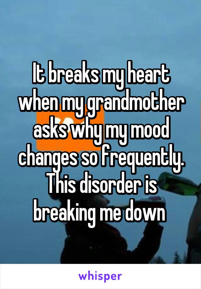 It breaks my heart when my grandmother asks why my mood changes so frequently. This disorder is breaking me down 