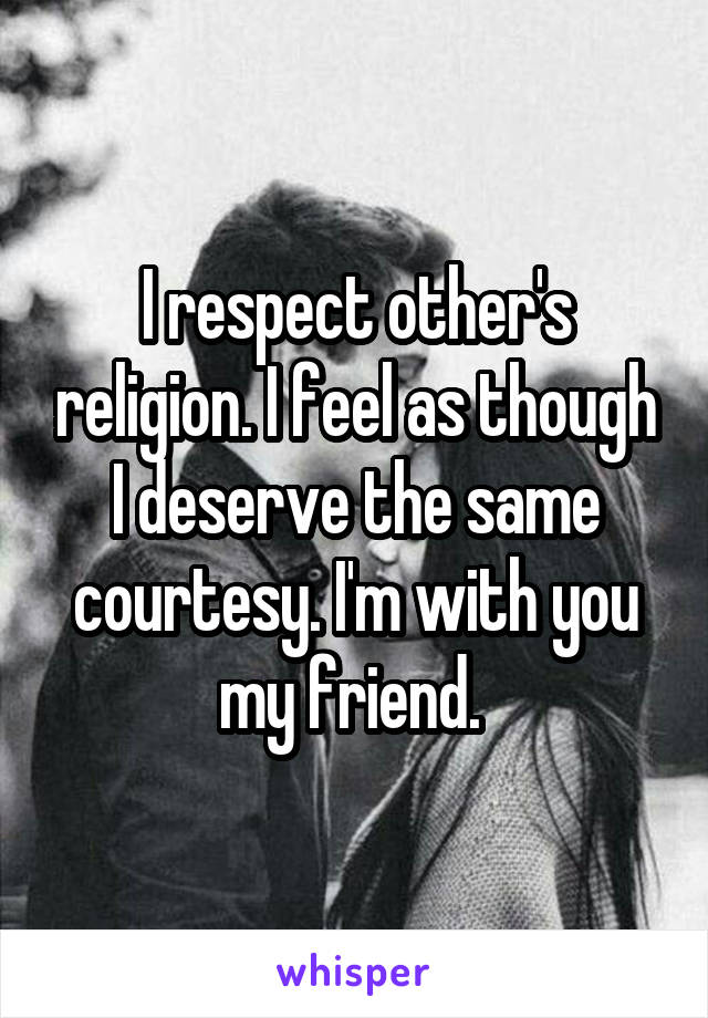 I respect other's religion. I feel as though I deserve the same courtesy. I'm with you my friend. 