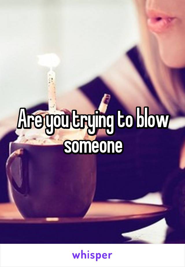 Are you trying to blow someone