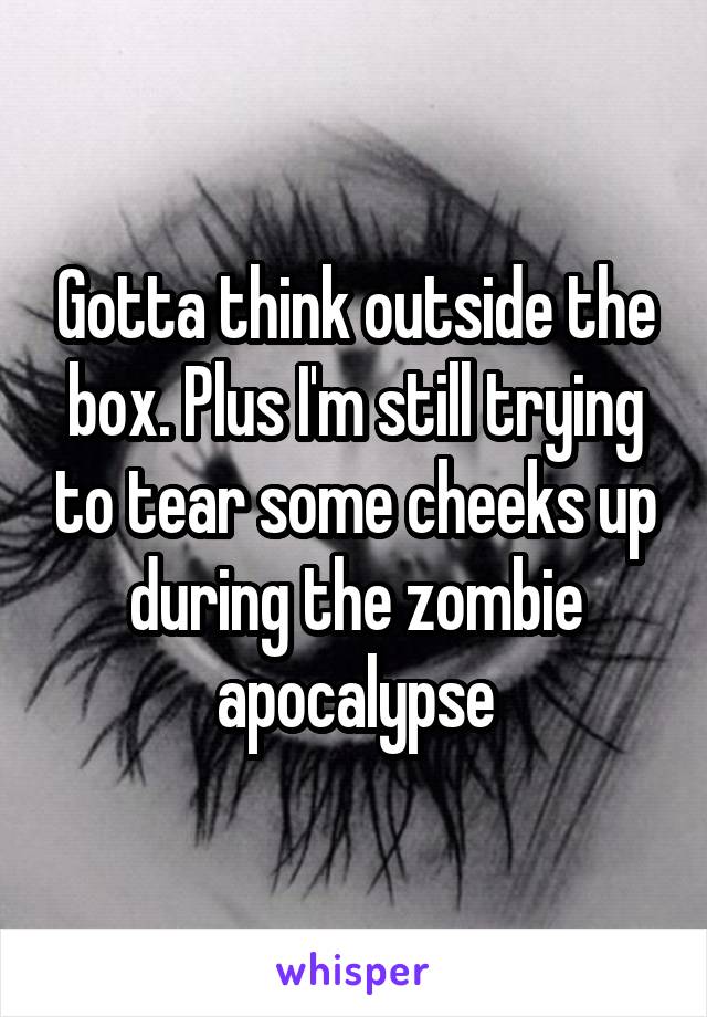 Gotta think outside the box. Plus I'm still trying to tear some cheeks up during the zombie apocalypse
