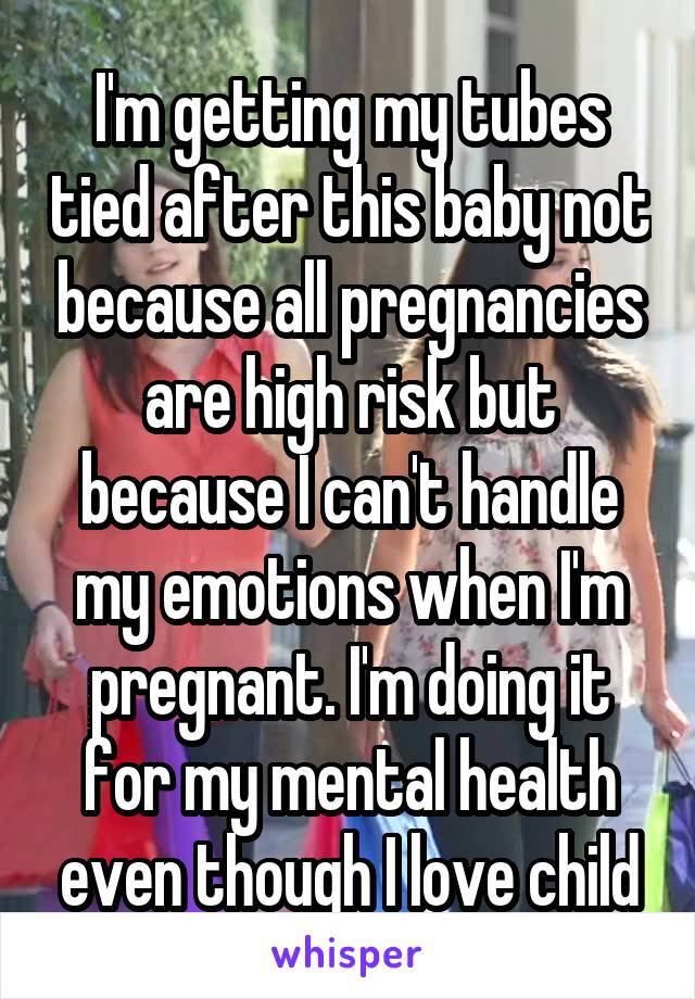 I'm getting my tubes tied after this baby not because all pregnancies are high risk but because I can't handle my emotions when I'm pregnant. I'm doing it for my mental health even though I love child