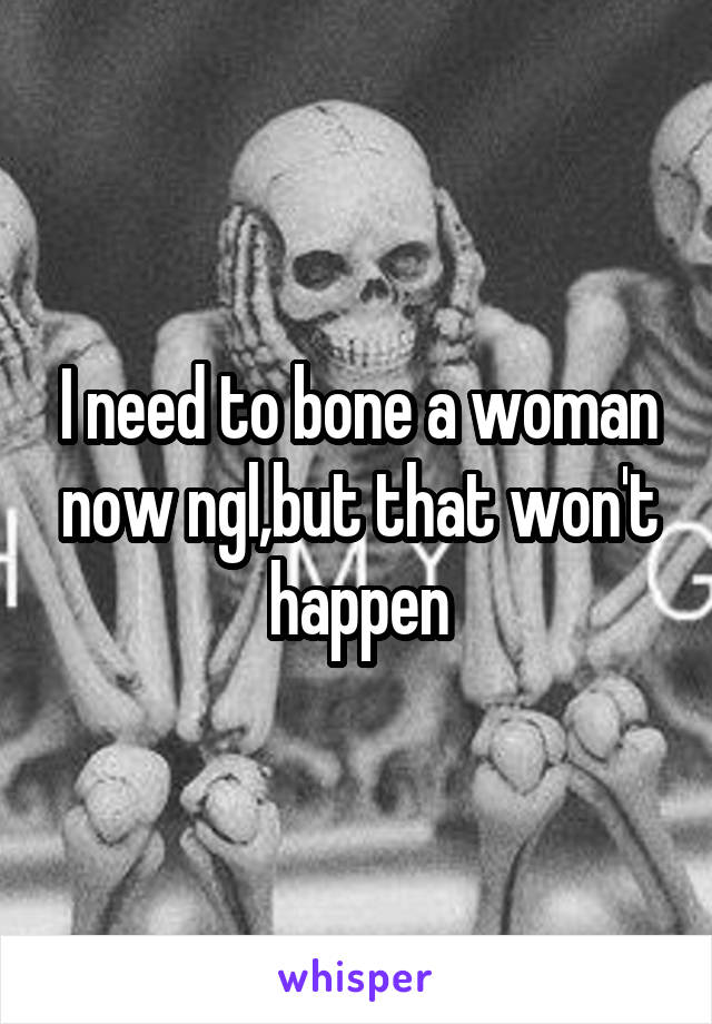 I need to bone a woman now ngl,but that won't happen
