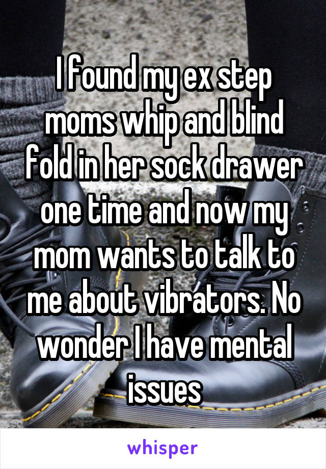I found my ex step moms whip and blind fold in her sock drawer one time and now my mom wants to talk to me about vibrators. No wonder I have mental issues