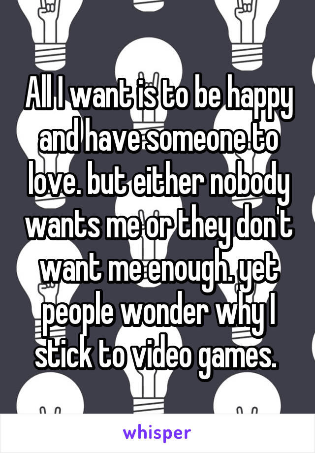 All I want is to be happy and have someone to love. but either nobody wants me or they don't want me enough. yet people wonder why I stick to video games. 
